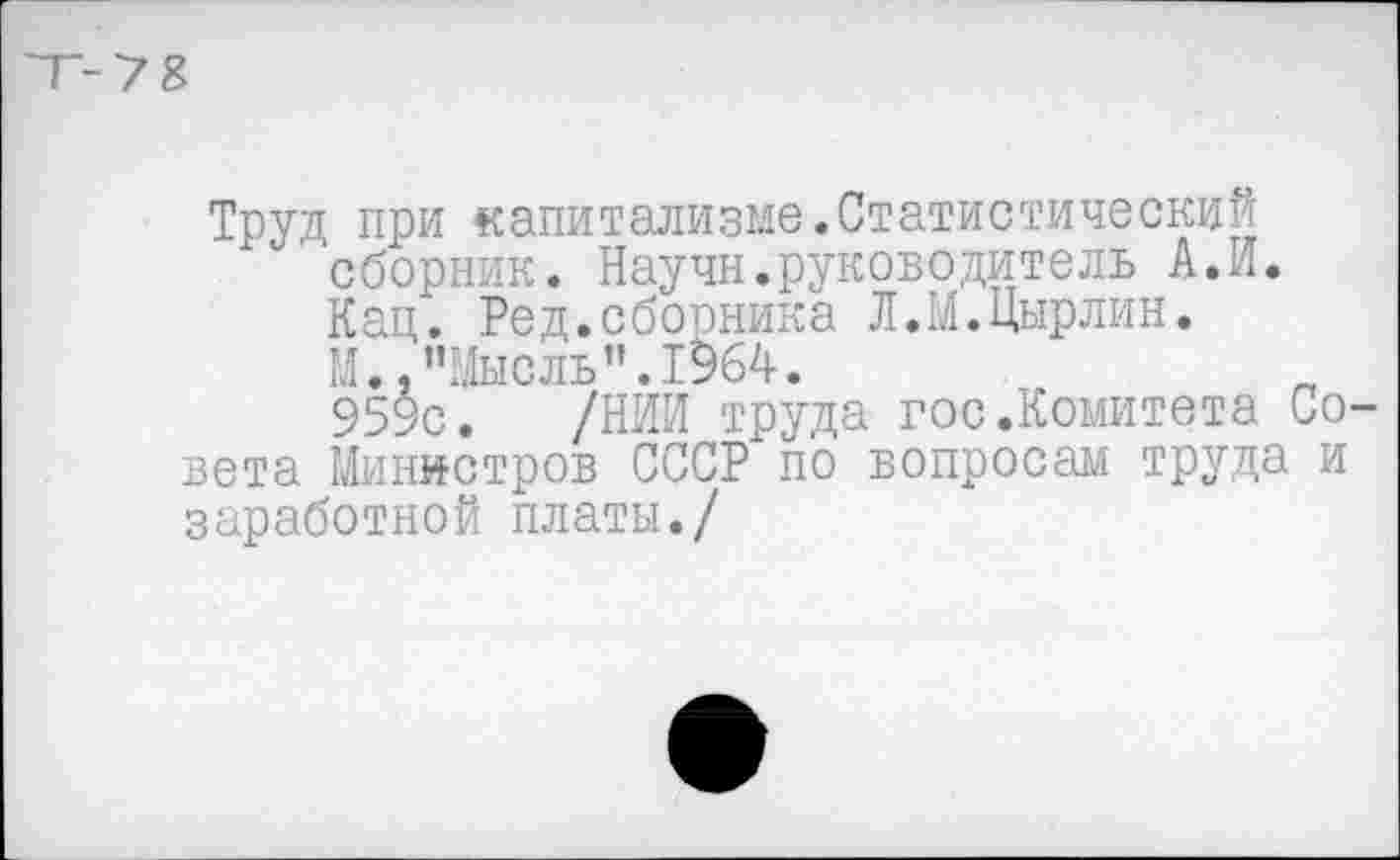 ﻿Т-7 8
Труд при капитализме.Статистический
"сборник. Научн.руководитель А.И.
Кац. Ред.сборника Л.М.Цырлин.
1’1 Мысль • Г 56^ •
95$с. /НИИ труда госкомитета Совета Министров СССР по вопросам труда и заработной платы./